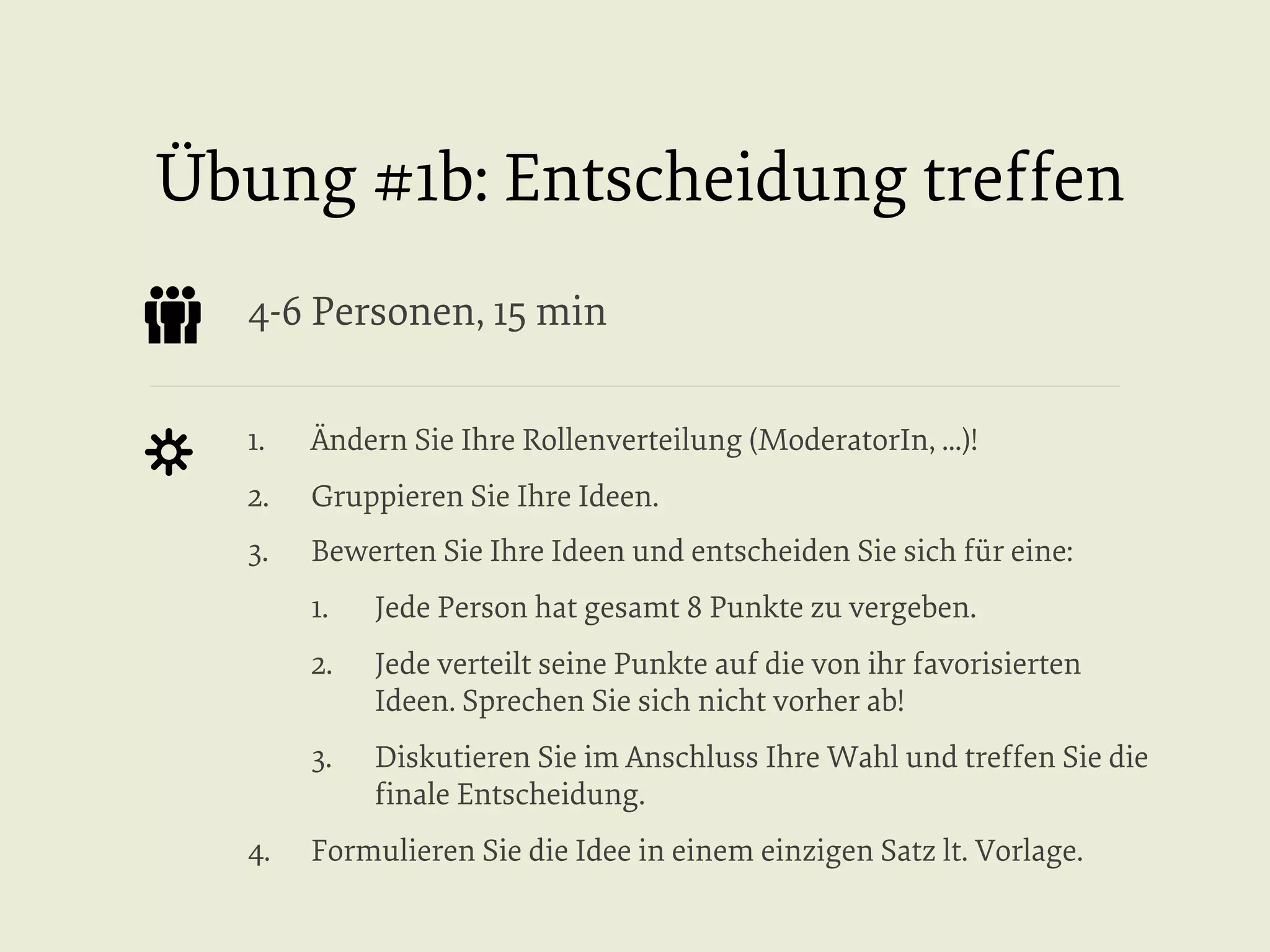 Übung #1b: Entscheidung treffen
4-6 Personen, 15 min
1. 

Ändern Sie Ihre Rollenverteilung (ModeratorIn, ...)!

2. 

Gruppieren Sie Ihre Ideen.

3. 

Bewerten Sie Ihre Ideen und entscheiden Sie sich für eine:
1. 
2. 

Jede verteilt seine Punkte auf die von ihr favorisierten
Ideen. Sprechen Sie sich nicht vorher ab!

3. 
4. 

Jede Person hat gesamt 8 Punkte zu vergeben.

Diskutieren Sie im Anschluss Ihre Wahl und treffen Sie die
ﬁnale Entscheidung.

Formulieren Sie die Idee in einem einzigen Satz lt. Vorlage.

 