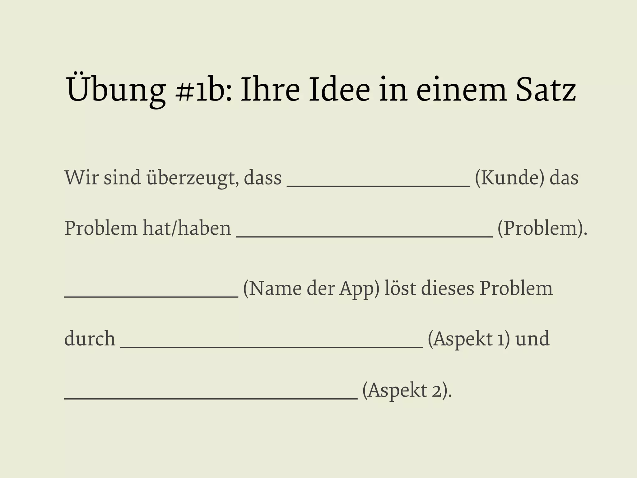 Übung #1b: Ihre Idee in einem Satz
Wir sind überzeugt, dass ____________________ (Kunde) das
Problem hat/haben ____________________________ (Problem).
___________________ (Name der App) löst dieses Problem
durch _________________________________ (Aspekt 1) und
________________________________ (Aspekt 2).

 