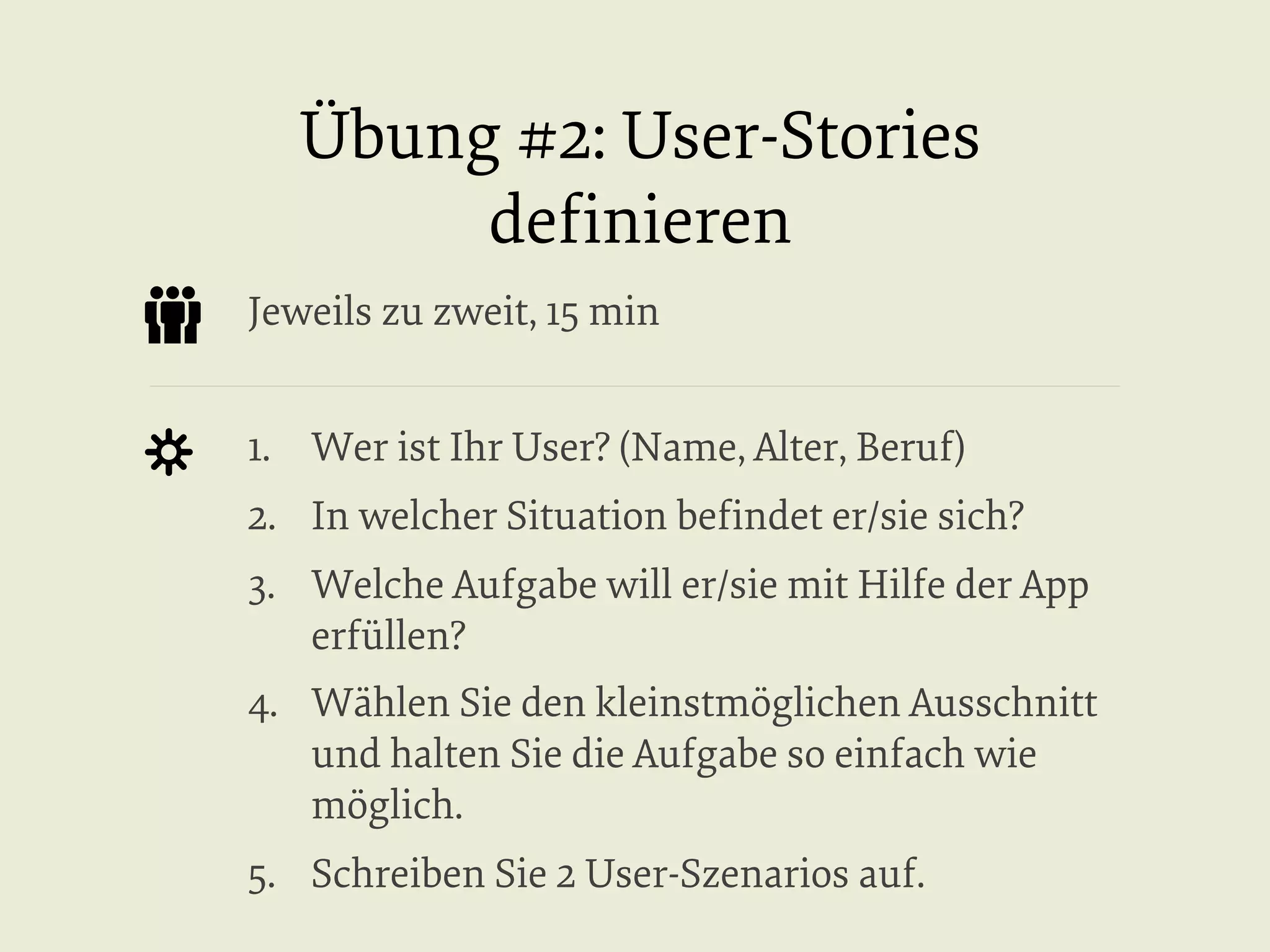 Übung #2: User-Stories
deﬁnieren
Jeweils zu zweit, 15 min
1.  Wer ist Ihr User? (Name, Alter, Beruf)
2.  In welcher Situation beﬁndet er/sie sich?
3.  Welche Aufgabe will er/sie mit Hilfe der App
erfüllen?
4.  Wählen Sie den kleinstmöglichen Ausschnitt
und halten Sie die Aufgabe so einfach wie
möglich.
5.  Schreiben Sie 2 User-Szenarios auf.

 