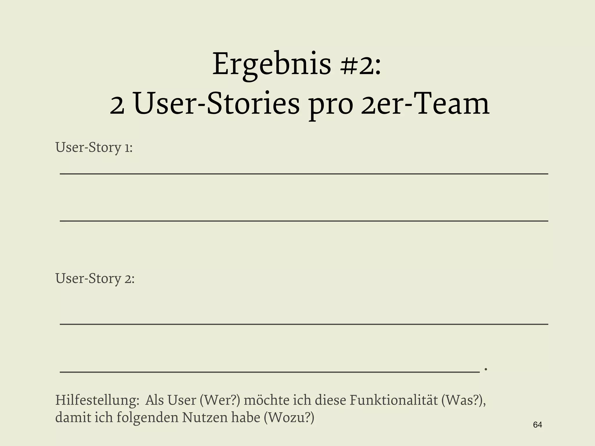 Ergebnis #2:
2 User-Stories pro 2er-Team
User-Story 1:

_________________________________________________________
_________________________________________________________

User-Story 2:

_________________________________________________________
_________________________________________________ .
Hilfestellung: Als User (Wer?) möchte ich diese Funktionalität (Was?),
damit ich folgenden Nutzen habe (Wozu?)

64


 