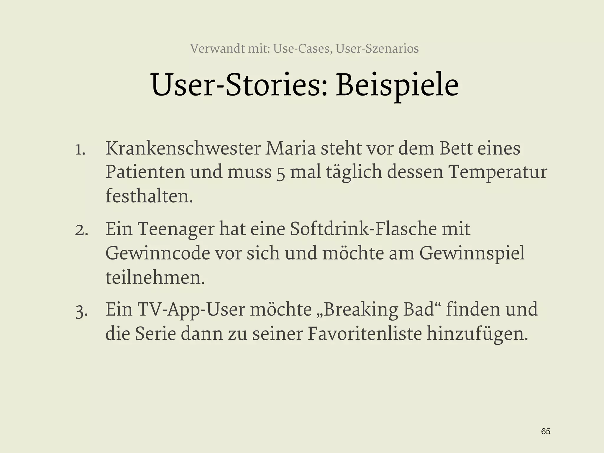 Verwandt mit: Use-Cases, User-Szenarios

User-Stories: Beispiele
1.  Krankenschwester Maria steht vor dem Bett eines
Patienten und muss 5 mal täglich dessen Temperatur
festhalten.
2.  Ein Teenager hat eine Softdrink-Flasche mit
Gewinncode vor sich und möchte am Gewinnspiel
teilnehmen.
3.  Ein TV-App-User möchte „Breaking Bad“ ﬁnden und
die Serie dann zu seiner Favoritenliste hinzufügen.

65


 