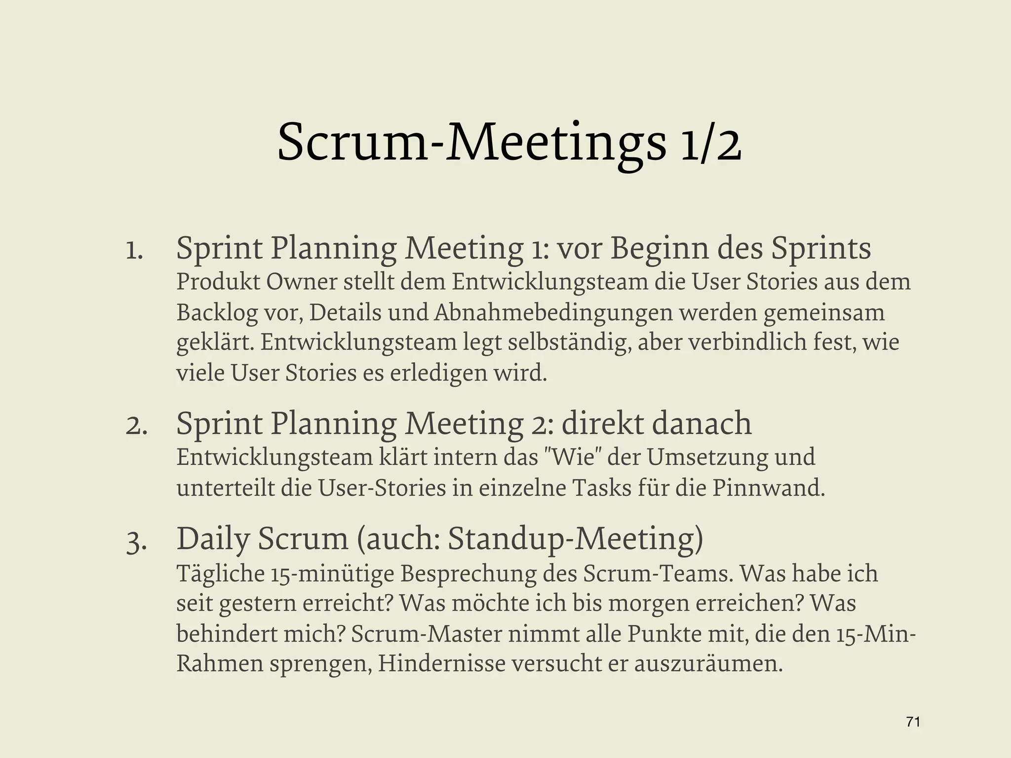 Scrum-Meetings 1/2
1.  Sprint Planning Meeting 1: vor Beginn des Sprints

Produkt Owner stellt dem Entwicklungsteam die User Stories aus dem
Backlog vor, Details und Abnahmebedingungen werden gemeinsam
geklärt. Entwicklungsteam legt selbständig, aber verbindlich fest, wie
viele User Stories es erledigen wird.

2.  Sprint Planning Meeting 2: direkt danach

Entwicklungsteam klärt intern das "Wie" der Umsetzung und
unterteilt die User-Stories in einzelne Tasks für die Pinnwand.

3.  Daily Scrum (auch: Standup-Meeting)

Tägliche 15-minütige Besprechung des Scrum-Teams. Was habe ich
seit gestern erreicht? Was möchte ich bis morgen erreichen? Was
behindert mich? Scrum-Master nimmt alle Punkte mit, die den 15-MinRahmen sprengen, Hindernisse versucht er auszuräumen.
71


 