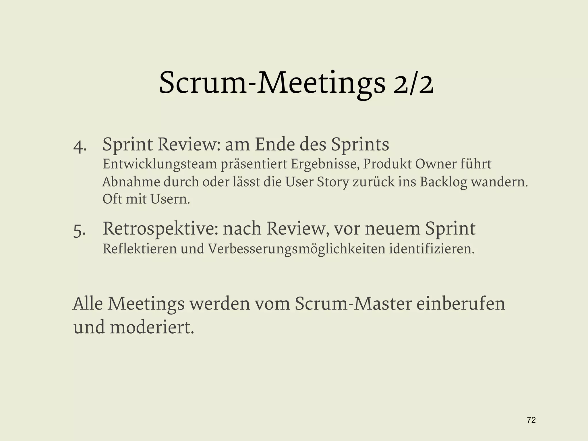 Scrum-Meetings 2/2
4.  Sprint Review: am Ende des Sprints

Entwicklungsteam präsentiert Ergebnisse, Produkt Owner führt
Abnahme durch oder lässt die User Story zurück ins Backlog wandern.
Oft mit Usern.

5.  Retrospektive: nach Review, vor neuem Sprint
Reﬂektieren und Verbesserungsmöglichkeiten identiﬁzieren.

Alle Meetings werden vom Scrum-Master einberufen
und moderiert.

72


 