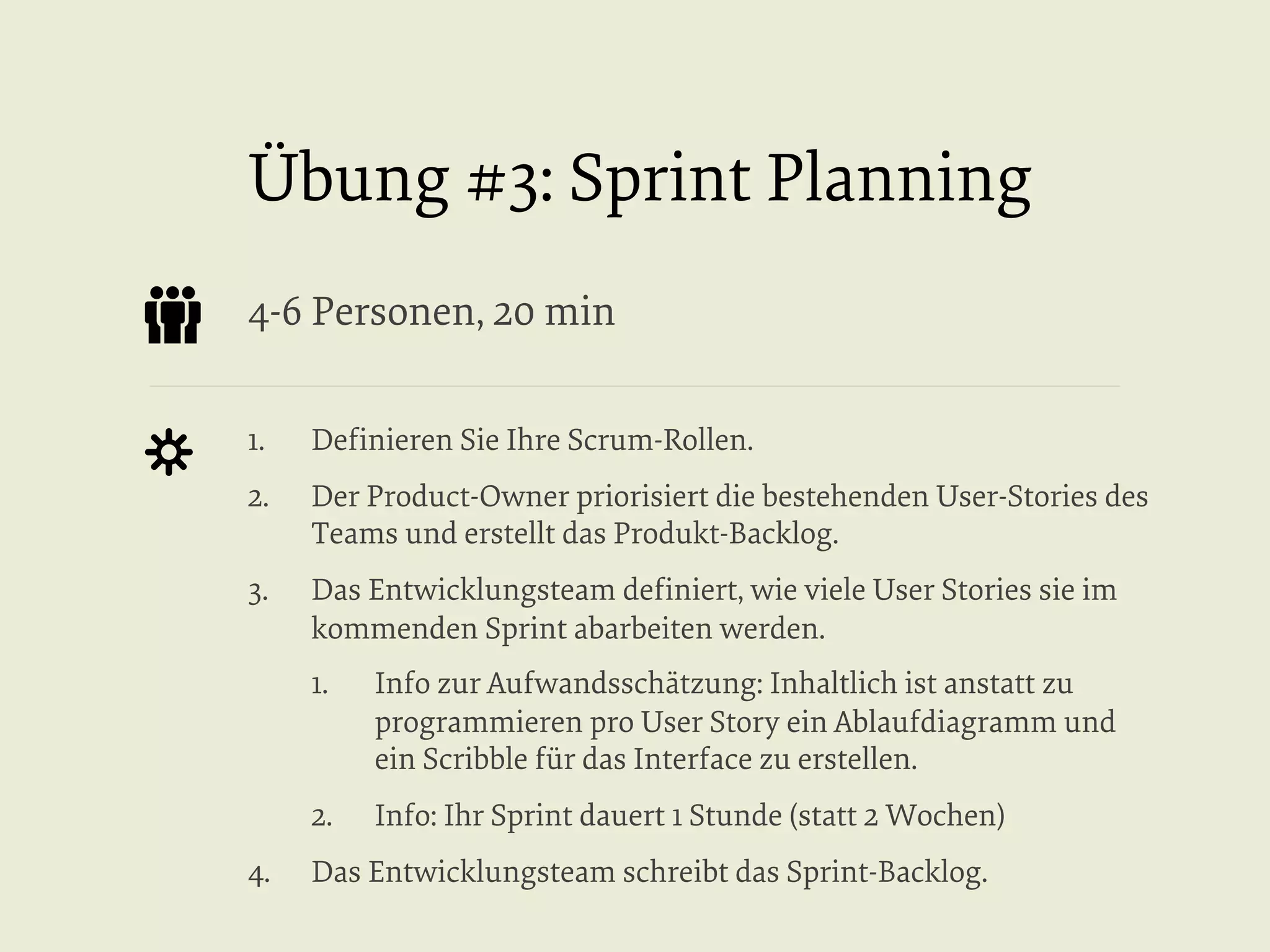 Übung #3: Sprint Planning
4-6 Personen, 20 min
1. 

Deﬁnieren Sie Ihre Scrum-Rollen.

2. 

Der Product-Owner priorisiert die bestehenden User-Stories des
Teams und erstellt das Produkt-Backlog.

3. 

Das Entwicklungsteam deﬁniert, wie viele User Stories sie im
kommenden Sprint abarbeiten werden.
1. 

2. 
4. 

Info zur Aufwandsschätzung: Inhaltlich ist anstatt zu
programmieren pro User Story ein Ablaufdiagramm und
ein Scribble für das Interface zu erstellen.
Info: Ihr Sprint dauert 1 Stunde (statt 2 Wochen)

Das Entwicklungsteam schreibt das Sprint-Backlog.

 