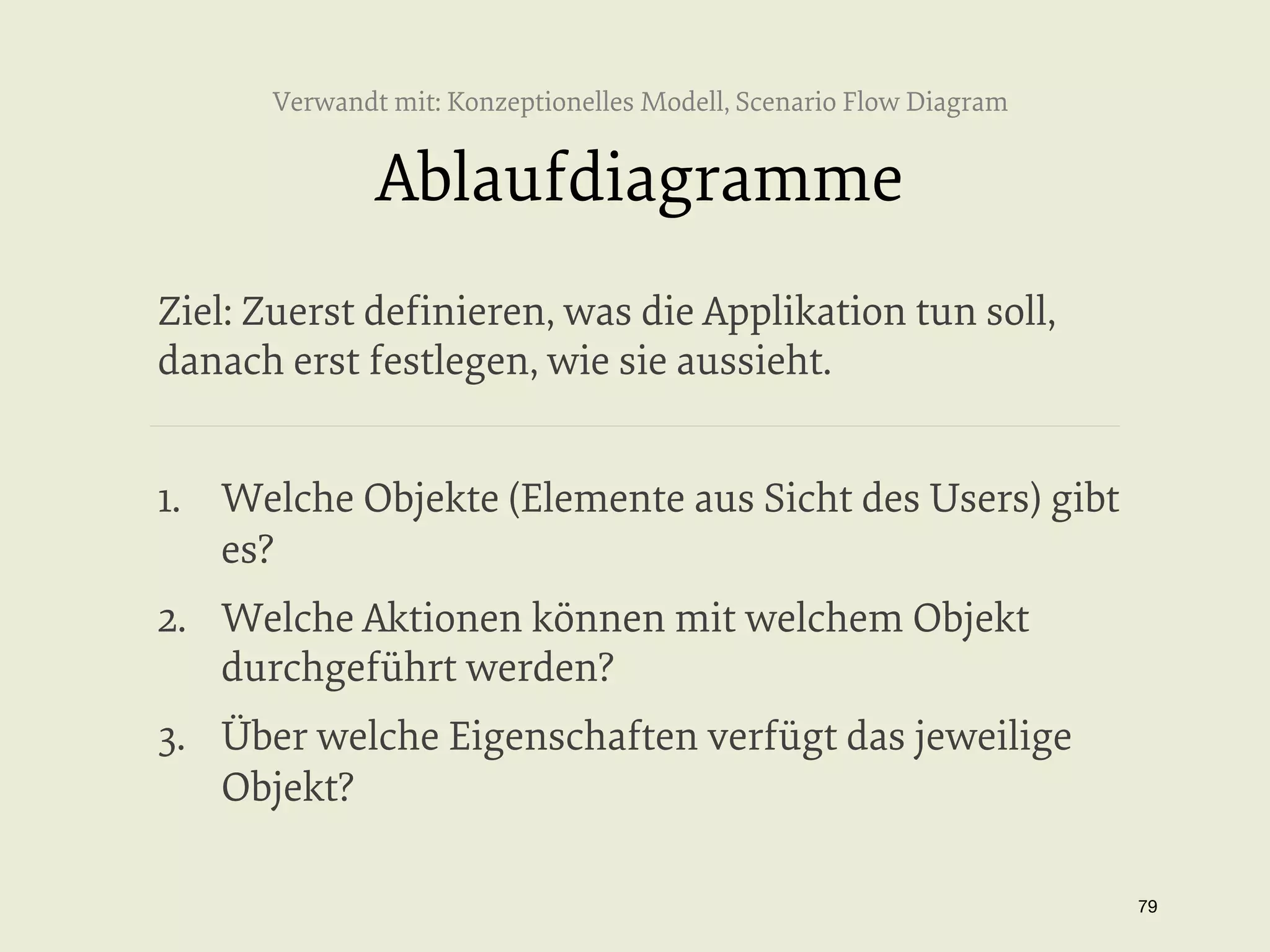Verwandt mit: Konzeptionelles Modell, Scenario Flow Diagram

Ablaufdiagramme
Ziel: Zuerst deﬁnieren, was die Applikation tun soll,
danach erst festlegen, wie sie aussieht.
1.  Welche Objekte (Elemente aus Sicht des Users) gibt
es?
2.  Welche Aktionen können mit welchem Objekt
durchgeführt werden?
3.  Über welche Eigenschaften verfügt das jeweilige
Objekt?
79


 