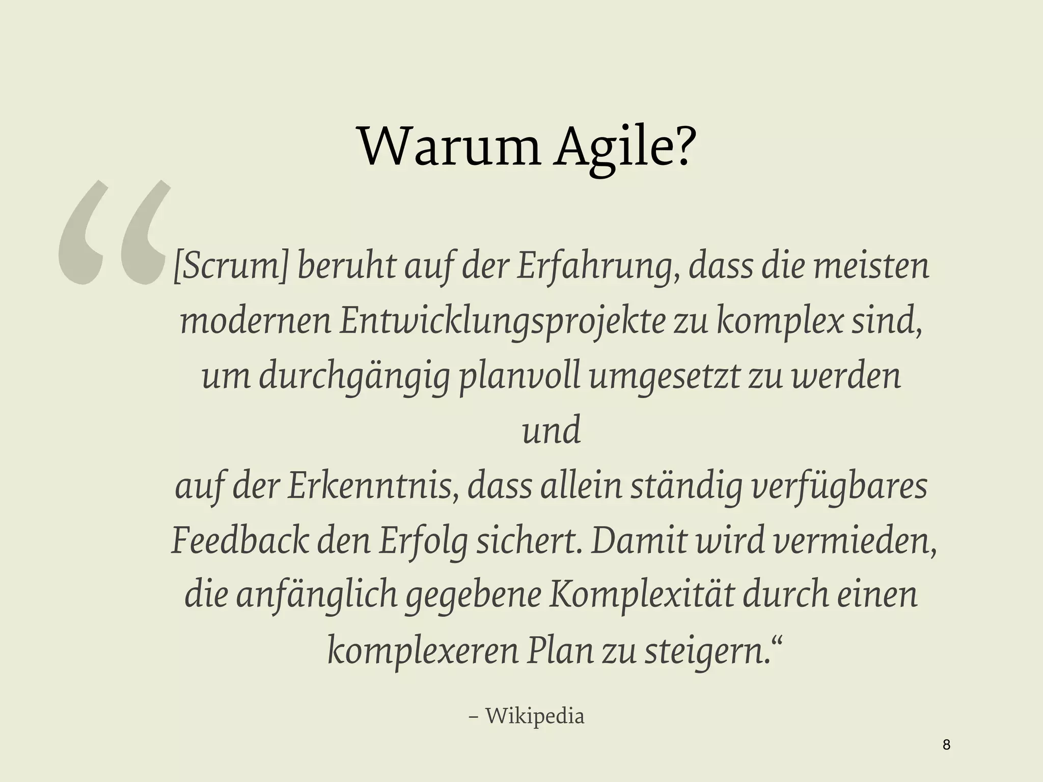 “

Warum Agile?

[Scrum] beruht auf der Erfahrung, dass die meisten
modernen Entwicklungsprojekte zu komplex sind,
um durchgängig planvoll umgesetzt zu werden
und
auf der Erkenntnis, dass allein ständig verfügbares
Feedback den Erfolg sichert. Damit wird vermieden,
die anfänglich gegebene Komplexität durch einen
komplexeren Plan zu steigern.“
– Wikipedia
8


 
