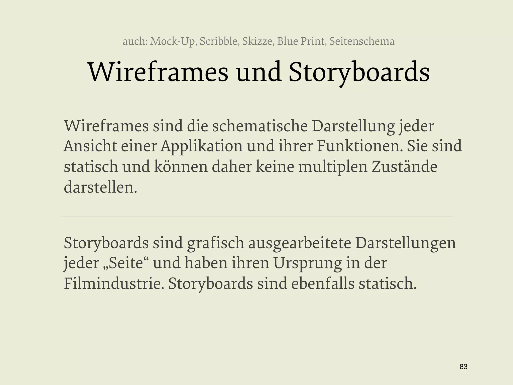 auch: Mock-Up, Scribble, Skizze, Blue Print, Seitenschema

Wireframes und Storyboards
Wireframes sind die schematische Darstellung jeder
Ansicht einer Applikation und ihrer Funktionen. Sie sind
statisch und können daher keine multiplen Zustände
darstellen.
Storyboards sind graﬁsch ausgearbeitete Darstellungen
jeder „Seite“ und haben ihren Ursprung in der
Filmindustrie. Storyboards sind ebenfalls statisch.

83


 
