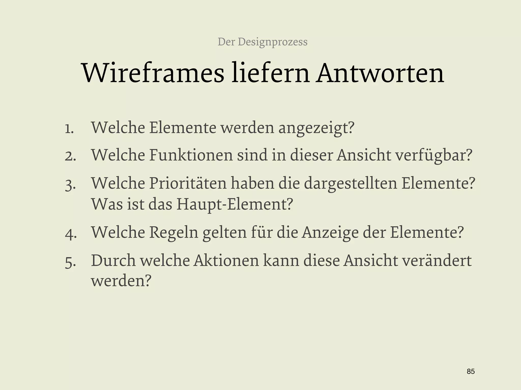Der Designprozess

Wireframes liefern Antworten
1.  Welche Elemente werden angezeigt?
2.  Welche Funktionen sind in dieser Ansicht verfügbar?
3.  Welche Prioritäten haben die dargestellten Elemente?
Was ist das Haupt-Element?
4.  Welche Regeln gelten für die Anzeige der Elemente?
5.  Durch welche Aktionen kann diese Ansicht verändert
werden?

85


 
