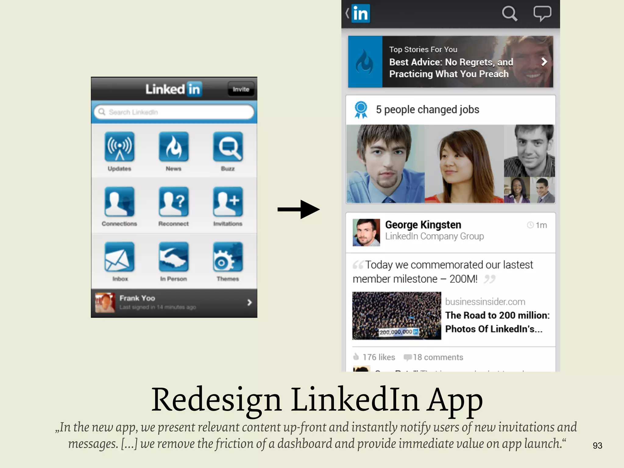 Redesign LinkedIn App

„In the new app, we present relevant content up-front and instantly notify users of new invitations and
messages. […] we remove the friction of a dashboard and provide immediate value on app launch.“

93

 