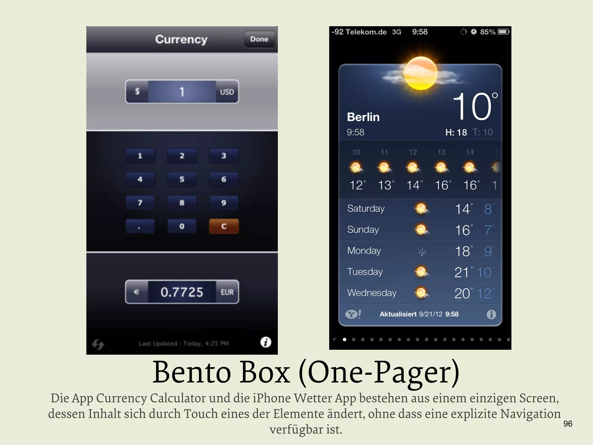Bento Box (One-Pager)

Die App Currency Calculator und die iPhone Wetter App bestehen aus einem einzigen Screen,
dessen Inhalt sich durch Touch eines der Elemente ändert, ohne dass eine explizite Navigation
96
verfügbar ist.

 