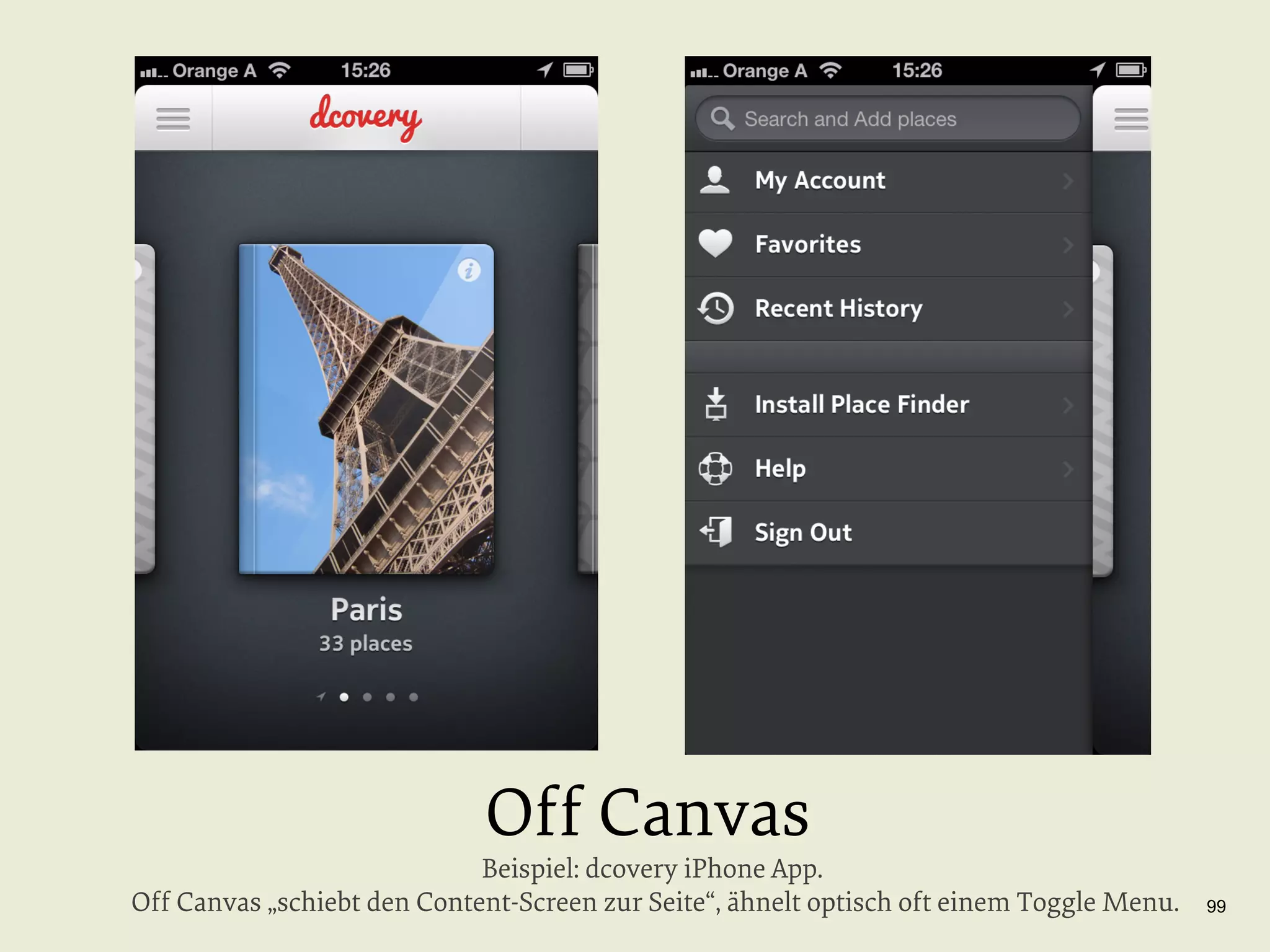 Off Canvas

Beispiel: dcovery iPhone App.
Off Canvas „schiebt den Content-Screen zur Seite“, ähnelt optisch oft einem Toggle Menu.

99

 