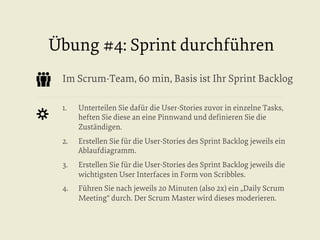 Übung #4: Sprint durchführen
Im Scrum-Team, 60 min, Basis ist Ihr Sprint Backlog
1. 

Unterteilen Sie dafür die User-Stories zuvor in einzelne Tasks,
heften Sie diese an eine Pinnwand und deﬁnieren Sie die
Zuständigen.

2. 

Erstellen Sie für die User-Stories des Sprint Backlog jeweils ein
Ablaufdiagramm.

3. 

Erstellen Sie für die User-Stories des Sprint Backlog jeweils die
wichtigsten User Interfaces in Form von Scribbles.

4. 

Führen Sie nach jeweils 20 Minuten (also 2x) ein „Daily Scrum
Meeting“ durch. Der Scrum Master wird dieses moderieren.

 