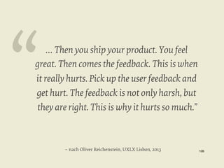 “

… Then you ship your product. You feel
great. Then comes the feedback. This is when
it really hurts. Pick up the user feedback and
get hurt. The feedback is not only harsh, but
they are right. This is why it hurts so much.”

– nach Oliver Reichenstein, UXLX Lisbon, 2013

106


 