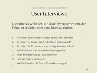 “Pick up the user feedback and get hurt”

User Interviews
User Interviews helfen, die Usability zu verbessern, den
Fokus zu schärfen oder neue Ideen zu ﬁnden.
1. 

Verstehen die Personen, was Ihre App tut bzw. anbietet?

2. 

Verstehen sie den Mehrwert, der ihnen geboten wird?

3. 

Verstehen die Personen, wie sie die App benutzen sollen?

4. 

Welche Inhalte sind zentrale Berührungspunkte?

5. 

Wird die Gestaltung gut angenommen?

6. 

Sind die Texte verständlich?

7. 

Welche Ideen hat die Person für Verbesserungen?
108


 