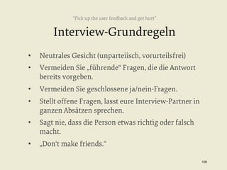 “Pick up the user feedback and get hurt”

Interview-Grundregeln
• 

Neutrales Gesicht (unparteiisch, vorurteilsfrei)

• 

Vermeiden Sie „führende“ Fragen, die die Antwort
bereits vorgeben.

• 

Vermeiden Sie geschlossene ja/nein-Fragen.

• 

Stellt offene Fragen, lasst eure Interview-Partner in
ganzen Absätzen sprechen.

• 

Sagt nie, dass die Person etwas richtig oder falsch
macht.

• 

„Don‘t make friends.“
109


 