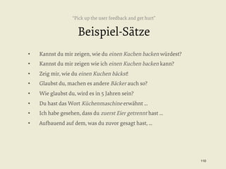 “Pick up the user feedback and get hurt”

Beispiel-Sätze
• 

Kannst du mir zeigen, wie du einen Kuchen backen würdest?

• 

Kannst du mir zeigen wie ich einen Kuchen backen kann?

• 

Zeig mir, wie du einen Kuchen bäckst!

• 

Glaubst du, machen es andere Bäcker auch so?

• 

Wie glaubst du, wird es in 5 Jahren sein?

• 

Du hast das Wort Küchenmaschine erwähnt ...

• 

Ich habe gesehen, dass du zuerst Eier getrennt hast ...

• 

Aufbauend auf dem, was du zuvor gesagt hast, ...

110


 
