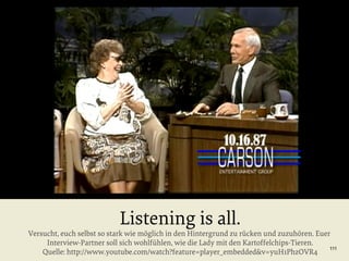 Listening is all.

Versucht, euch selbst so stark wie möglich in den Hintergrund zu rücken und zuzuhören. Euer
Interview-Partner soll sich wohlfühlen, wie die Lady mit den Kartoffelchips-Tieren.
111
Quelle: http://www.youtube.com/watch?feature=player_embedded&v=yuH1PhzOVR4

 