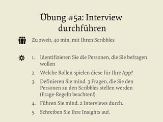 Übung #5a: Interview
durchführen
Zu zweit, 40 min, mit Ihren Scribbles
1.  Identiﬁzieren Sie die Personen, die Sie befragen
wollen
2.  Welche Rollen spielen diese für Ihre App?
3.  Deﬁnieren Sie mind. 3 Fragen, die Sie den
Personen zu den Scribbles stellen werden
(Frage-Regeln beachten!)
4.  Führen Sie mind. 2 Interviews durch.
5.  Schreiben Sie Ihre Insights auf.

 