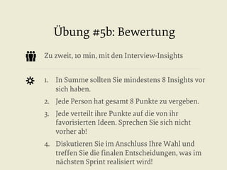 Übung #5b: Bewertung
Zu zweit, 10 min, mit den Interview-Insights
1.  In Summe sollten Sie mindestens 8 Insights vor
sich haben.
2.  Jede Person hat gesamt 8 Punkte zu vergeben.
3.  Jede verteilt ihre Punkte auf die von ihr
favorisierten Ideen. Sprechen Sie sich nicht
vorher ab!
4.  Diskutieren Sie im Anschluss Ihre Wahl und
treffen Sie die ﬁnalen Entscheidungen, was im
nächsten Sprint realisiert wird!

 