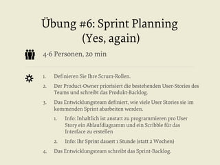 Übung #6: Sprint Planning
(Yes, again)
4-6 Personen, 20 min
1. 

Deﬁnieren Sie Ihre Scrum-Rollen.

2. 

Der Product-Owner priorisiert die bestehenden User-Stories des
Teams und schreibt das Produkt-Backlog.

3. 

Das Entwicklungsteam deﬁniert, wie viele User Stories sie im
kommenden Sprint abarbeiten werden.
1. 

2. 
4. 

Info: Inhaltlich ist anstatt zu programmieren pro User
Story ein Ablaufdiagramm und ein Scribble für das
Interface zu erstellen
Info: Ihr Sprint dauert 1 Stunde (statt 2 Wochen)

Das Entwicklungsteam schreibt das Sprint-Backlog.

 