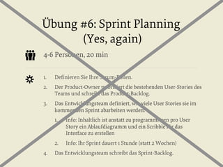Übung #6: Sprint Planning
(Yes, again)
4-6 Personen, 20 min
1. 

Deﬁnieren Sie Ihre Scrum-Rollen.

2. 

Der Product-Owner priorisiert die bestehenden User-Stories des
Teams und schreibt das Produkt-Backlog.

3. 

Das Entwicklungsteam deﬁniert, wie viele User Stories sie im
kommenden Sprint abarbeiten werden.
1. 

2. 
4. 

Info: Inhaltlich ist anstatt zu programmieren pro User
Story ein Ablaufdiagramm und ein Scribble für das
Interface zu erstellen
Info: Ihr Sprint dauert 1 Stunde (statt 2 Wochen)

Das Entwicklungsteam schreibt das Sprint-Backlog.

 