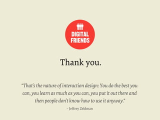 Thank you.
“That's the nature of interaction design: You do the best you
can, you learn as much as you can, you put it out there and
then people don't know how to use it anyway.“
– Jeffrey Zeldman

 