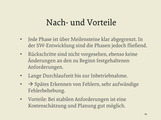 Nach- und Vorteile
• 

Jede Phase ist über Meilensteine klar abgegrenzt. In
der SW-Entwicklung sind die Phasen jedoch ﬂießend.

• 

Rückschritte sind nicht vorgesehen, ebenso keine
Änderungen an den zu Beginn festgehaltenen
Anforderungen.

• 

Lange Durchlaufzeit bis zur Inbetriebnahme.

• 

à Spätes Erkennen von Fehlern, sehr aufwändige
Fehlerbehebung.

• 

Vorteile: Bei stabilen Anforderungen ist eine
Kostenschätzung und Planung gut möglich.
19


 
