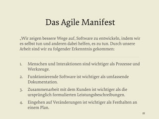 Das Agile Manifest
„Wir zeigen bessere Wege auf, Software zu entwickeln, indem wir
es selbst tun und anderen dabei helfen, es zu tun. Durch unsere
Arbeit sind wir zu folgender Erkenntnis gekommen:
1. 

Menschen und Interaktionen sind wichtiger als Prozesse und
Werkzeuge.

2.  Funktionierende Software ist wichtiger als umfassende
Dokumentation.
3. 

Zusammenarbeit mit dem Kunden ist wichtiger als die
ursprünglich formulierten Leistungsbeschreibungen.

4.  Eingehen auf Veränderungen ist wichtiger als Festhalten an
einem Plan.
22


 