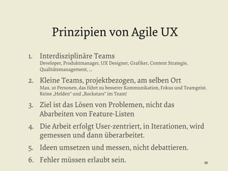 Prinzipien von Agile UX
1.  Interdisziplinäre Teams

Developer, Produktmanager, UX Designer, Graﬁker, Content Strategie,
Qualitätsmanagement, ...

2.  Kleine Teams, projektbezogen, am selben Ort

Max. 10 Personen, das führt zu besserer Kommunikation, Fokus und Teamgeist.
Keine „Helden“ und „Rockstars“ im Team!

3.  Ziel ist das Lösen von Problemen, nicht das
Abarbeiten von Feature-Listen
4.  Die Arbeit erfolgt User-zentriert, in Iterationen, wird
gemessen und dann überarbeitet.
5.  Ideen umsetzen und messen, nicht debattieren.
6.  Fehler müssen erlaubt sein.

30


 
