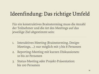 Ideenﬁndung: Das richtige Umfeld
Für ein konstruktives Brainstorming muss die Anzahl
der Teilnehmer und die Art des Meetings auf das
jeweilige Ziel abgestimmt sein:
1.  Interaktives Meeting (Brainstorming, DesignMeetings, ...): nur möglich mit 3 bis 8 Personen
2.  Reporting-Meeting mit kurzen Diskussionen:
10 bis 20 Personen
3.  Status-Meeting oder Projekt-Präsentation:
bis 100 Personen
33


 