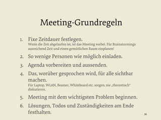 Meeting-Grundregeln
1.  Fixe Zeitdauer festlegen.

Wenn die Zeit abgelaufen ist, ist das Meeting vorbei. Für Brainstormings
ausreichend Zeit und einen gemütlichen Raum einplanen!

2.  So wenige Personen wie möglich einladen.
3.  Agenda vorbereiten und aussenden.
4.  Das, worüber gesprochen wird, für alle sichtbar
machen.
Für Laptop, WLAN, Beamer, Whiteboard etc. sorgen, nie „theoretisch“
diskutieren.

5.  Meeting mit dem wichtigsten Problem beginnen.
6.  Lösungen, Todos und Zuständigkeiten am Ende
festhalten.

35


 