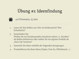 Übung #1: Ideenﬁndung
4-6 Personen, 15 min
1. 

Losen Sie Ihre Rollen aus: Wer ist ModeratorIn? Wer
SchreiberIn?

2.  Entscheiden Sie:
Wollen Sie ein Kundenprojekt simulieren (dann 1-2 „Kunden“
als Rollen deﬁnieren) oder wollen Sie ein eigenes Produkt als
„Start-Up“ kreieren?
3. 

Sammeln Sie Ideen mithilfe der folgenden Anregungen.

4.  Protokollieren Sie diese Ideen (Papier, Post-Its, Whiteboard, ...)

 