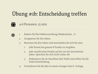 Übung #1b: Entscheidung treffen
4-6 Personen, 15 min
1. 

Ändern Sie Ihre Rollenverteilung (ModeratorIn, ...)!

2. 

Gruppieren Sie Ihre Ideen.

3. 

Bewerten Sie Ihre Ideen und entscheiden Sie sich für eine:
1. 
2. 

Jede verteilt seine Punkte auf die von ihr favorisierten
Ideen. Sprechen Sie sich nicht vorher ab!

3. 
4. 

Jede Person hat gesamt 8 Punkte zu vergeben.

Diskutieren Sie im Anschluss Ihre Wahl und treffen Sie die
ﬁnale Entscheidung.

Formulieren Sie die Idee in einem einzigen Satz lt. Vorlage.

 