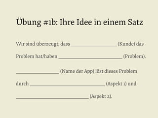 Übung #1b: Ihre Idee in einem Satz
Wir sind überzeugt, dass ____________________ (Kunde) das
Problem hat/haben ____________________________ (Problem).
___________________ (Name der App) löst dieses Problem
durch _________________________________ (Aspekt 1) und
________________________________ (Aspekt 2).

 