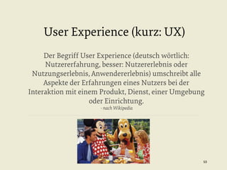 User Experience (kurz: UX)
Der Begriff User Experience (deutsch wörtlich:
Nutzererfahrung, besser: Nutzererlebnis oder
Nutzungserlebnis, Anwendererlebnis) umschreibt alle
Aspekte der Erfahrungen eines Nutzers bei der
Interaktion mit einem Produkt, Dienst, einer Umgebung
oder Einrichtung.
- nach Wikipedia

53


 