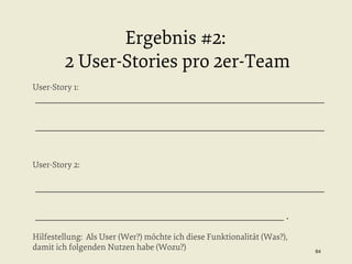 Ergebnis #2:
2 User-Stories pro 2er-Team
User-Story 1:

_________________________________________________________
_________________________________________________________

User-Story 2:

_________________________________________________________
_________________________________________________ .
Hilfestellung: Als User (Wer?) möchte ich diese Funktionalität (Was?),
damit ich folgenden Nutzen habe (Wozu?)

64


 