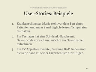 Verwandt mit: Use-Cases, User-Szenarios

User-Stories: Beispiele
1.  Krankenschwester Maria steht vor dem Bett eines
Patienten und muss 5 mal täglich dessen Temperatur
festhalten.
2.  Ein Teenager hat eine Softdrink-Flasche mit
Gewinncode vor sich und möchte am Gewinnspiel
teilnehmen.
3.  Ein TV-App-User möchte „Breaking Bad“ ﬁnden und
die Serie dann zu seiner Favoritenliste hinzufügen.

65


 