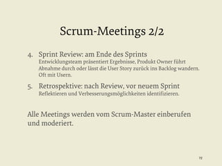 Scrum-Meetings 2/2
4.  Sprint Review: am Ende des Sprints

Entwicklungsteam präsentiert Ergebnisse, Produkt Owner führt
Abnahme durch oder lässt die User Story zurück ins Backlog wandern.
Oft mit Usern.

5.  Retrospektive: nach Review, vor neuem Sprint
Reﬂektieren und Verbesserungsmöglichkeiten identiﬁzieren.

Alle Meetings werden vom Scrum-Master einberufen
und moderiert.

72


 