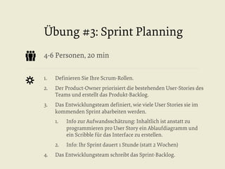 Übung #3: Sprint Planning
4-6 Personen, 20 min
1. 

Deﬁnieren Sie Ihre Scrum-Rollen.

2. 

Der Product-Owner priorisiert die bestehenden User-Stories des
Teams und erstellt das Produkt-Backlog.

3. 

Das Entwicklungsteam deﬁniert, wie viele User Stories sie im
kommenden Sprint abarbeiten werden.
1. 

2. 
4. 

Info zur Aufwandsschätzung: Inhaltlich ist anstatt zu
programmieren pro User Story ein Ablaufdiagramm und
ein Scribble für das Interface zu erstellen.
Info: Ihr Sprint dauert 1 Stunde (statt 2 Wochen)

Das Entwicklungsteam schreibt das Sprint-Backlog.

 