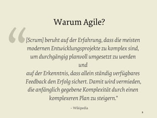 “

Warum Agile?

[Scrum] beruht auf der Erfahrung, dass die meisten
modernen Entwicklungsprojekte zu komplex sind,
um durchgängig planvoll umgesetzt zu werden
und
auf der Erkenntnis, dass allein ständig verfügbares
Feedback den Erfolg sichert. Damit wird vermieden,
die anfänglich gegebene Komplexität durch einen
komplexeren Plan zu steigern.“
– Wikipedia
8


 