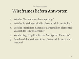 Der Designprozess

Wireframes liefern Antworten
1.  Welche Elemente werden angezeigt?
2.  Welche Funktionen sind in dieser Ansicht verfügbar?
3.  Welche Prioritäten haben die dargestellten Elemente?
Was ist das Haupt-Element?
4.  Welche Regeln gelten für die Anzeige der Elemente?
5.  Durch welche Aktionen kann diese Ansicht verändert
werden?

85


 