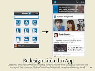 Redesign LinkedIn App

„In the new app, we present relevant content up-front and instantly notify users of new invitations and
messages. […] we remove the friction of a dashboard and provide immediate value on app launch.“

93

 