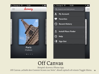 Off Canvas

Beispiel: dcovery iPhone App.
Off Canvas „schiebt den Content-Screen zur Seite“, ähnelt optisch oft einem Toggle Menu.

99

 
