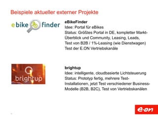 Beispiele aktueller externer Projekte 
10 
eBikeFinder 
Idee: Portal für eBikes 
Status: Größtes Portal in DE, kompletter Markt-Überblick 
und Community, Leasing, Leads, 
Test von B2B / 1%-Leasing (wie Dienstwagen) 
Test der E.ON Vertriebskanäle 
brightup 
Idee: intelligente, cloudbasierte Lichtsteuerung 
Status: Prototyp fertig, mehrere Test- 
Installationen, jetzt Test verschiedener Business- 
Modelle (B2B, B2C), Test von Vertriebskanälen 
 