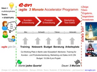 :agile 3 Monate Accelerator Programm Ideen + 
multidisziplinäre 
Teams 
= STARTUPS 
Kunden- 
Entwicklung 
Produkt- 
Entwicklung 
Marketing, 
Test-Sales 
:agile gibt Dir... Training Netzwerk Budget Beratung Arbeitsplatz 
Startet jedes Quartal Dauer: 3 Monate 
Du 
bist 
hier! 
Blut Schweiß Tränen Adrenalin 
Zeige 
Dein 
Ergebnis, 
begeistere 
Investoren 
DEMO DAY 
oder 
Co-Working Platz in Berlin oder Düsseldorf, Mentoren, Training für 
Kunden- und Produktentwicklung, Marketing und Sales mit E.ON 
Budget: 10-30k € pro Projekt 
Energie, IoT, eMobility, SmartHome - Startups, Erfinder, Teams, Studenten, E.ON-Mitarbeiter – jetzt bewerben! eon-agile.com 
 