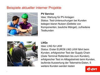 Beispiele aktueller interner Projekte 
9 
PV Service 
Idee: Wartung für PV-Anlagen 
Status: Test-Untersuchungen bei Kunden 
belegen klaren Nutzen (Defekte von 
Komponenten, bauliche Mängel), zufriedene 
Testkunden 
LNGe 
Idee: LNG für LKW 
Status: Erster EURO6 LNG LKW fährt beim 
Kunden, erfolgreicher Test der Supply Chain 
(Gate Terminal Rotterdam bis zum Kunden), 
erfolgreicher Test im Alltagsbetrieb beim Kunden, 
laufende Auswertung der Telemetrie-Daten, 5 
weitere Kunden werden testen 
 