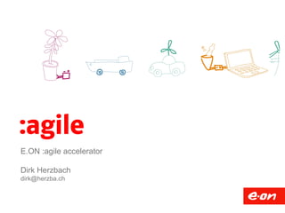 :agile 
E.ON :agile accelerator 
Dirk Herzbach 
dirk@herzba.ch 
 