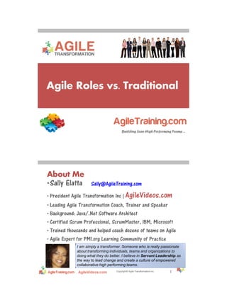 4/17/2013
Agile Roles vs. Traditional
Copyright© Agile Transformation Inc.
About Me
•Sally Elatta Sally@AgileTraining.com
• President Agile Transformation Inc | AgileVideos.com
• Leading Agile Transformation Coach, Trainer and Speaker
• Background: Java/.Net Software Architect
• Certified Scrum Professional, ScrumMaster, IBM, Microsoft
• Trained thousands and helped coach dozens of teams on Agile
• Agile Expert for PMI.org Learning Community of Practice
2
21
I am simply a transformer. Someone who is really passionate
about transforming individuals, teams and organizations to
doing what they do better. I believe in Servant Leadership as
the way to lead change and create a culture of empowered
collaborative high performing teams.
 