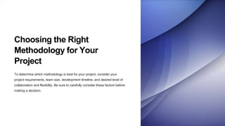 Choosing the Right
Methodology for Your
Project
To determine which methodology is best for your project, consider your
project requirements, team size, development timeline, and desired level of
collaboration and flexibility. Be sure to carefully consider these factors before
making a decision.
 