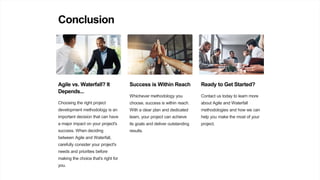 Conclusion
Agile vs. Waterfall? It
Depends...
Choosing the right project
development methodology is an
important decision that can have
a major impact on your project's
success. When deciding
between Agile and Waterfall,
carefully consider your project's
needs and priorities before
making the choice that's right for
you.
Success is Within Reach
Whichever methodology you
choose, success is within reach.
With a clear plan and dedicated
team, your project can achieve
its goals and deliver outstanding
results.
Ready to Get Started?
Contact us today to learn more
about Agile and Waterfall
methodologies and how we can
help you make the most of your
project.
 